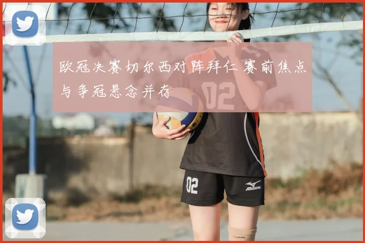 欧冠决赛切尔西对阵拜仁 赛前焦点与争冠悬念并存