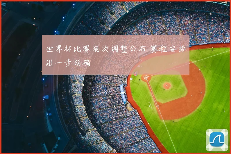 世界杯比赛场次调整公布 赛程安排进一步明确