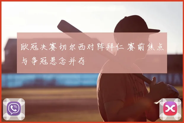 欧冠决赛切尔西对阵拜仁 赛前焦点与争冠悬念并存