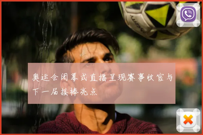 奥运会闭幕式直播呈现赛事收官与下一届接棒亮点
