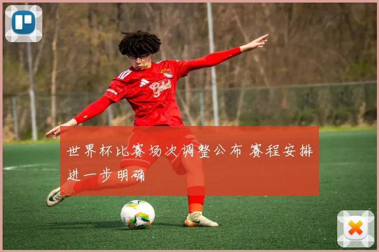 世界杯比赛场次调整公布 赛程安排进一步明确
