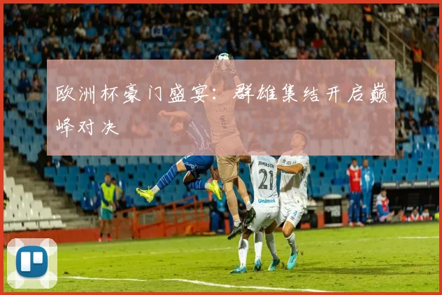 欧洲杯豪门盛宴:群雄集结开启巅峰对决