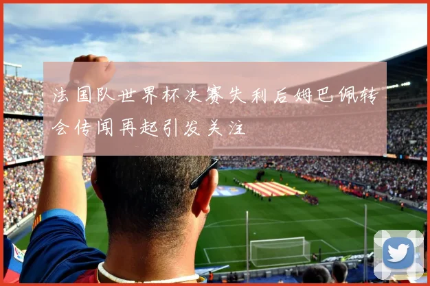 法国队世界杯决赛失利后姆巴佩转会传闻再起引发关注