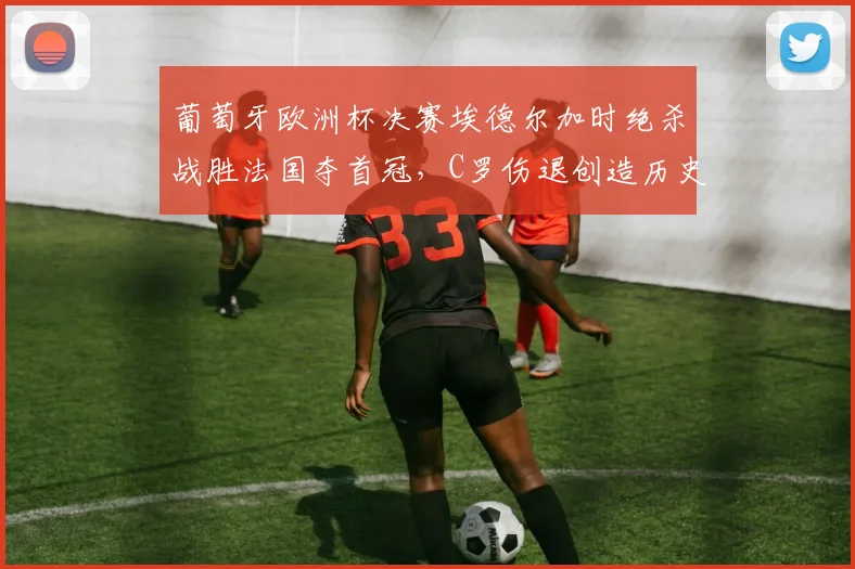 葡萄牙欧洲杯决赛埃德尔加时绝杀战胜法国夺首冠，C罗伤退创造历史