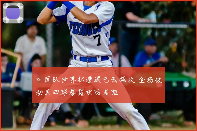 中国队世界杯遭遇巴西强攻 全场被动丢四球暴露攻防差距