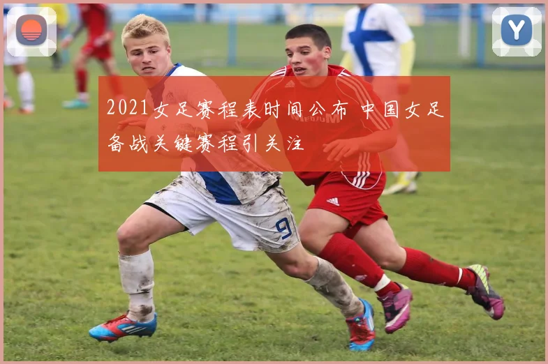 2021女足赛程表时间公布 中国女足备战关键赛程引关注