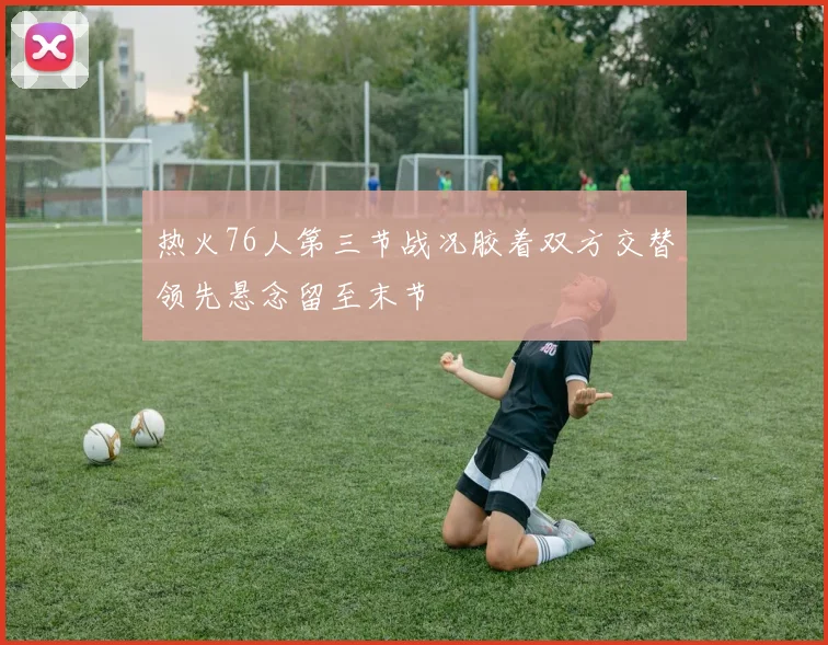 热火76人第三节战况胶着双方交替领先悬念留至末节