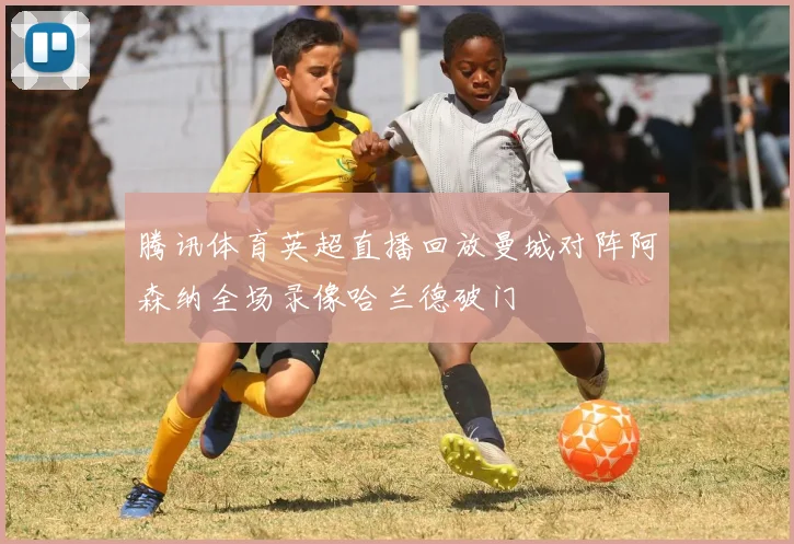 腾讯体育英超直播回放曼城对阵阿森纳全场录像哈兰德破门