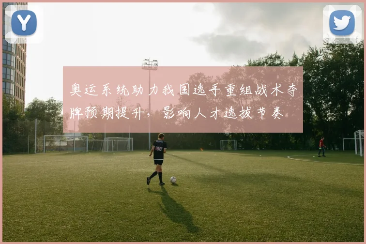 奥运系统助力我国选手重组战术夺牌预期提升，影响人才选拔节奏