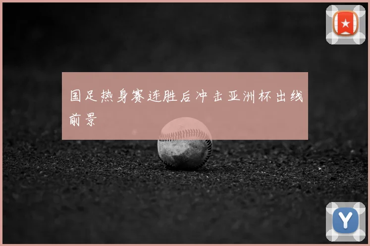 国足热身赛连胜后冲击亚洲杯出线前景