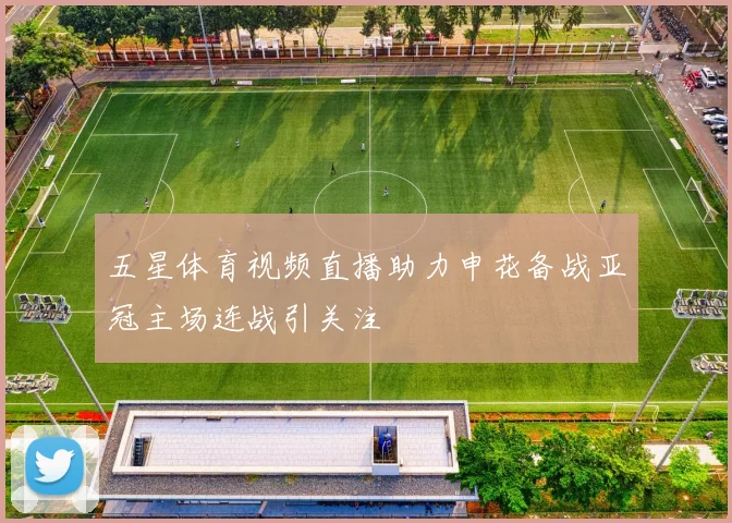 五星体育视频直播助力申花备战亚冠主场连战引关注
