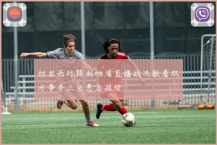 切尔西对阵利物浦直播战况胶着双方争夺三分悬念延续