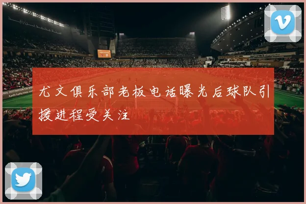 尤文俱乐部老板电话曝光后球队引援进程受关注