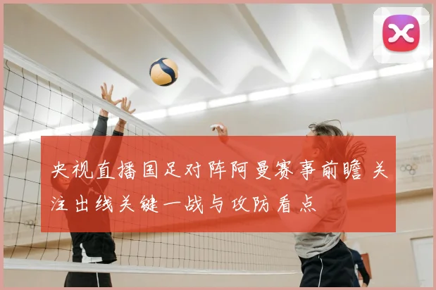 央视直播国足对阵阿曼赛事前瞻 关注出线关键一战与攻防看点