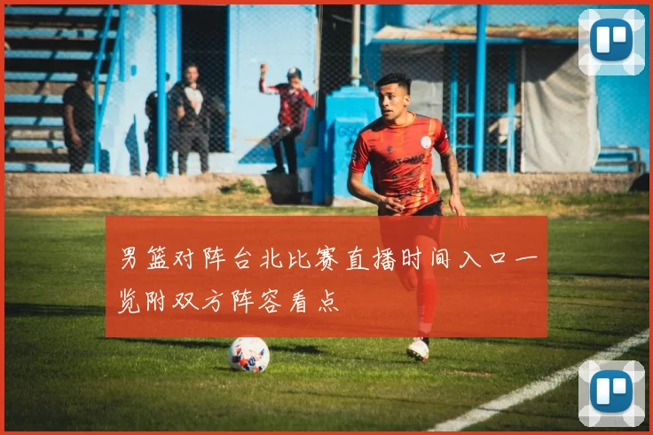 男篮对阵台北比赛直播时间入口一览附双方阵容看点