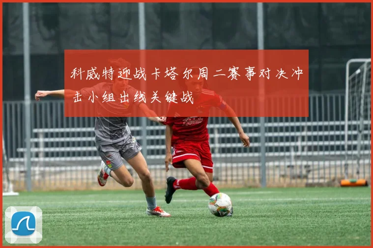 科威特迎战卡塔尔周二赛事对决冲击小组出线关键战