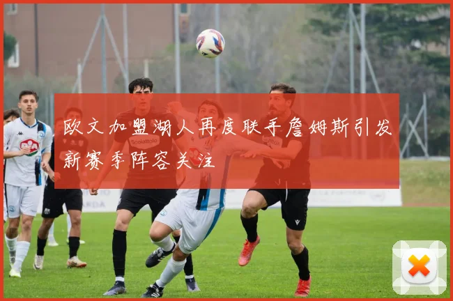 欧文加盟湖人再度联手詹姆斯引发新赛季阵容关注