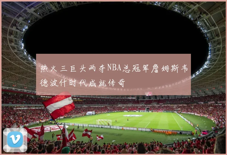 热火三巨头两夺NBA总冠军詹姆斯韦德波什时代成就传奇