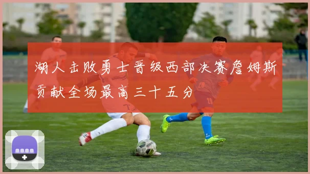 湖人击败勇士晋级西部决赛詹姆斯贡献全场最高三十五分