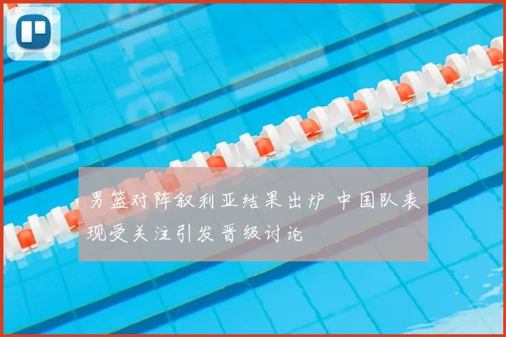 男篮对阵叙利亚结果出炉 中国队表现受关注引发晋级讨论