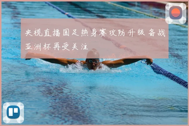 央视直播国足热身赛攻防升级 备战亚洲杯再受关注