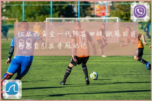 切尔西黄金一代阵容回顾 欧冠旧将再聚首引发夺冠记忆