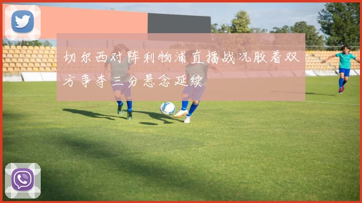切尔西对阵利物浦直播战况胶着双方争夺三分悬念延续
