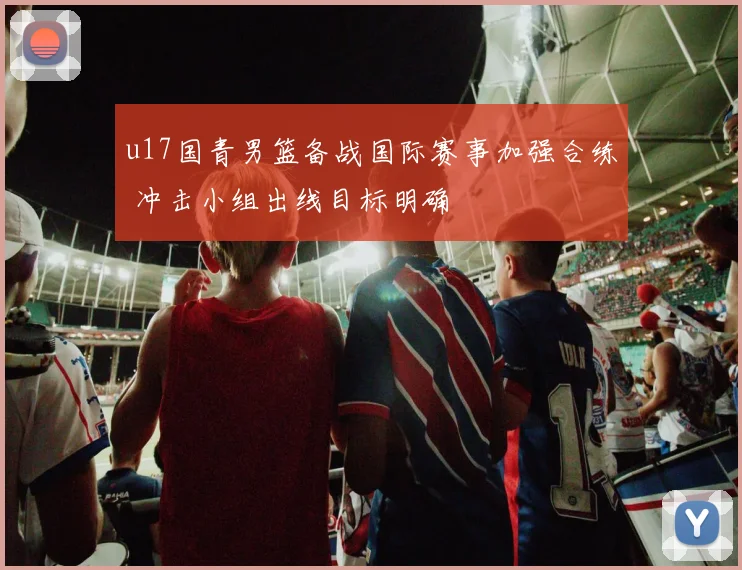 u17国青男篮备战国际赛事加强合练 冲击小组出线目标明确