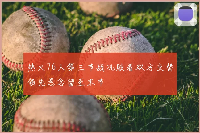 热火76人第三节战况胶着双方交替领先悬念留至末节