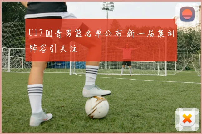 U17国青男篮名单公布 新一届集训阵容引关注