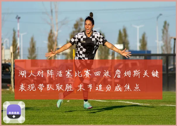湖人对阵活塞比赛回放 詹姆斯关键表现带队取胜 末节追分成焦点