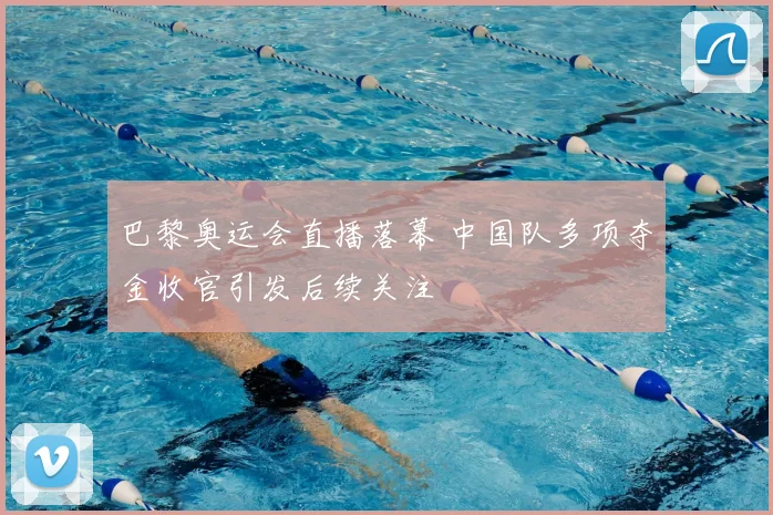 巴黎奥运会直播落幕 中国队多项夺金收官引发后续关注