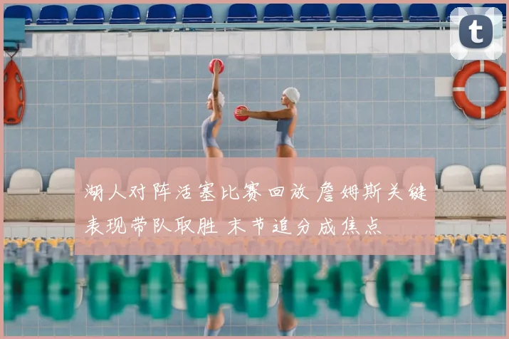 湖人对阵活塞比赛回放 詹姆斯关键表现带队取胜 末节追分成焦点