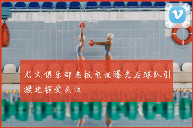 尤文俱乐部老板电话曝光后球队引援进程受关注