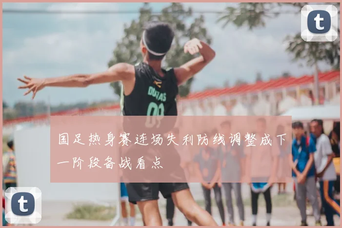 国足热身赛连场失利防线调整成下一阶段备战看点