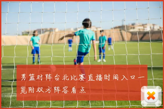 男篮对阵台北比赛直播时间入口一览附双方阵容看点