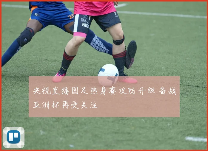 央视直播国足热身赛攻防升级 备战亚洲杯再受关注