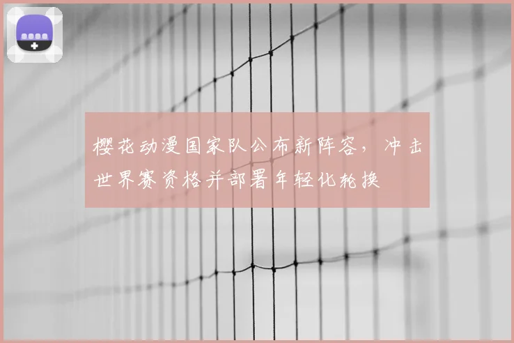 樱花动漫国家队公布新阵容，冲击世界赛资格并部署年轻化轮换