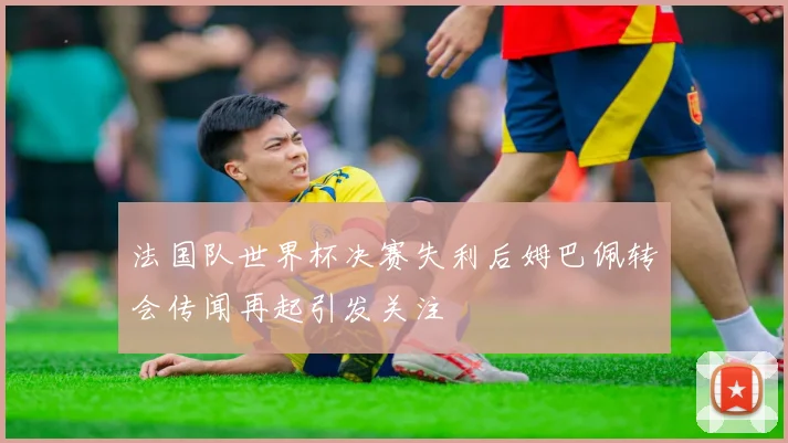 法国队世界杯决赛失利后姆巴佩转会传闻再起引发关注